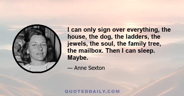 I can only sign over everything, the house, the dog, the ladders, the jewels, the soul, the family tree, the mailbox. Then I can sleep. Maybe.