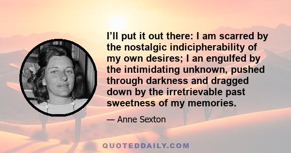 I’ll put it out there: I am scarred by the nostalgic indicipherability of my own desires; I an engulfed by the intimidating unknown, pushed through darkness and dragged down by the irretrievable past sweetness of my