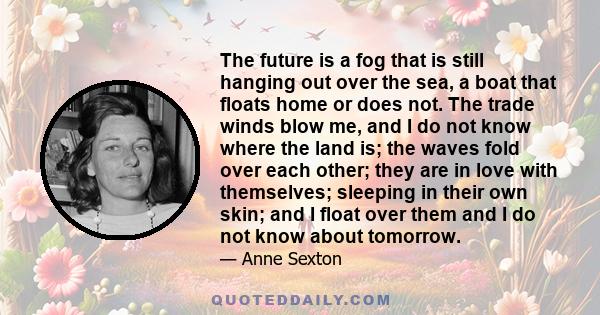 The future is a fog that is still hanging out over the sea, a boat that floats home or does not. The trade winds blow me, and I do not know where the land is; the waves fold over each other; they are in love with