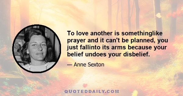 To love another is somethinglike prayer and it can't be planned, you just fallinto its arms because your belief undoes your disbelief.