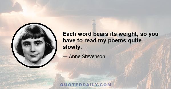 Each word bears its weight, so you have to read my poems quite slowly.