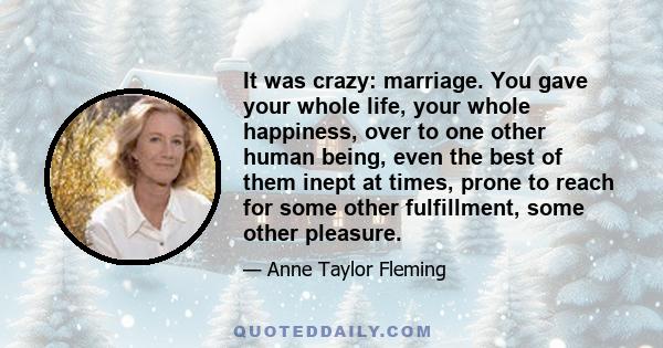 It was crazy: marriage. You gave your whole life, your whole happiness, over to one other human being, even the best of them inept at times, prone to reach for some other fulfillment, some other pleasure.