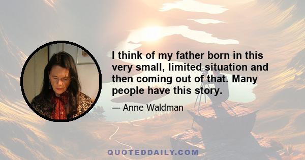 I think of my father born in this very small, limited situation and then coming out of that. Many people have this story.