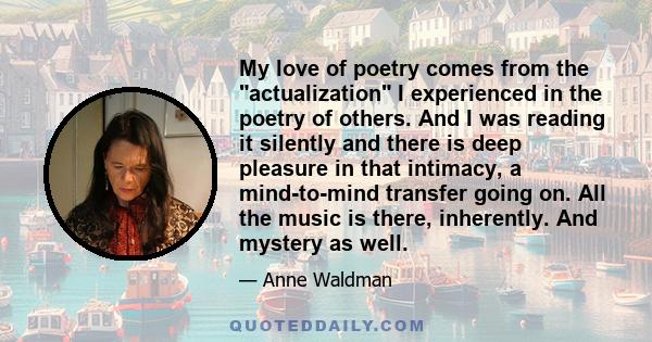 My love of poetry comes from the actualization I experienced in the poetry of others. And I was reading it silently and there is deep pleasure in that intimacy, a mind-to-mind transfer going on. All the music is there,