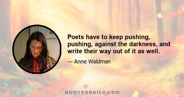 Poets have to keep pushing, pushing, against the darkness, and write their way out of it as well.