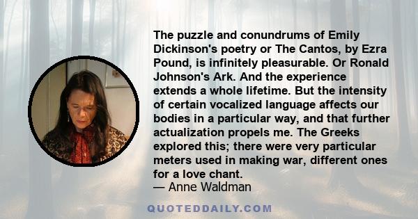 The puzzle and conundrums of Emily Dickinson's poetry or The Cantos, by Ezra Pound, is infinitely pleasurable. Or Ronald Johnson's Ark. And the experience extends a whole lifetime. But the intensity of certain vocalized 