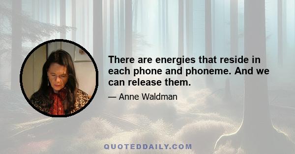 There are energies that reside in each phone and phoneme. And we can release them.