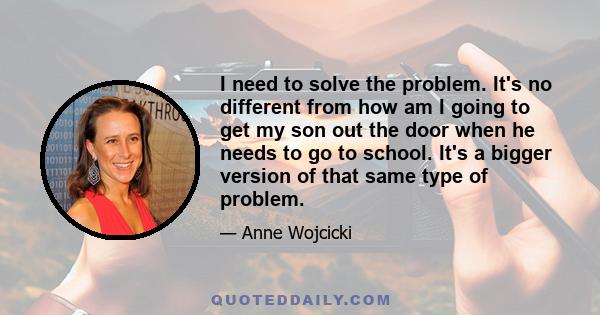 I need to solve the problem. It's no different from how am I going to get my son out the door when he needs to go to school. It's a bigger version of that same type of problem.