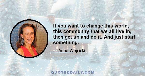 If you want to change this world, this community that we all live in, then get up and do it. And just start something.