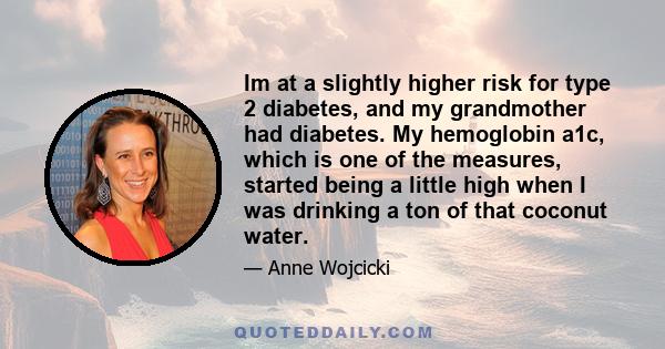 Im at a slightly higher risk for type 2 diabetes, and my grandmother had diabetes. My hemoglobin a1c, which is one of the measures, started being a little high when I was drinking a ton of that coconut water.