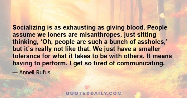 Socializing is as exhausting as giving blood. People assume we loners are misanthropes, just sitting thinking, ‘Oh, people are such a bunch of assholes,’ but it’s really not like that. We just have a smaller tolerance