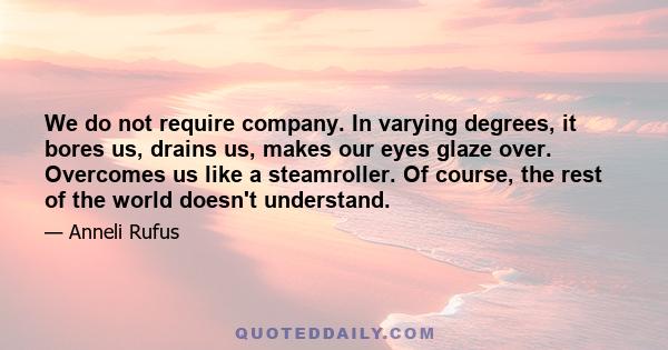 We do not require company. In varying degrees, it bores us, drains us, makes our eyes glaze over. Overcomes us like a steamroller. Of course, the rest of the world doesn't understand.