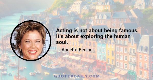 Acting is not about being famous, it's about exploring the human soul.