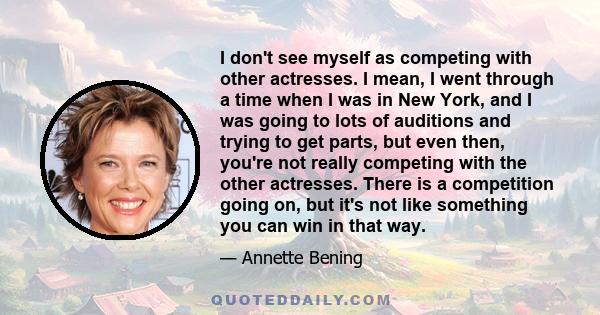 I don't see myself as competing with other actresses. I mean, I went through a time when I was in New York, and I was going to lots of auditions and trying to get parts, but even then, you're not really competing with