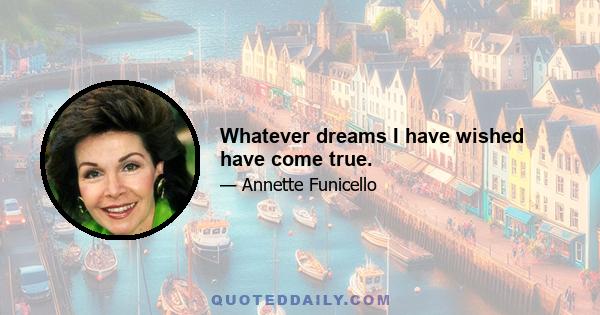 Whatever dreams I have wished have come true.