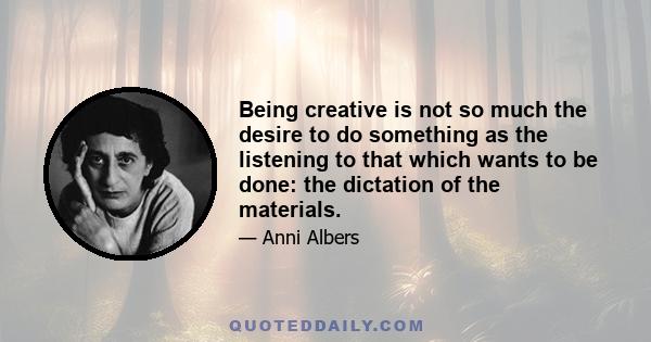 Being creative is not so much the desire to do something as the listening to that which wants to be done: the dictation of the materials.