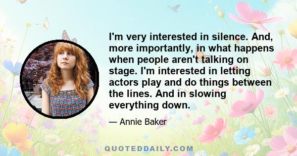 I'm very interested in silence. And, more importantly, in what happens when people aren't talking on stage. I'm interested in letting actors play and do things between the lines. And in slowing everything down.