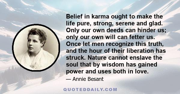 Belief in karma ought to make the life pure, strong, serene and glad. Only our own deeds can hinder us; only our own will can fetter us. Once let men recognize this truth, and the hour of their liberation has struck.