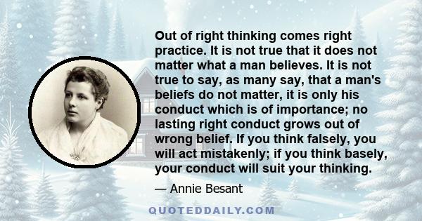 Out of right thinking comes right practice. It is not true that it does not matter what a man believes. It is not true to say, as many say, that a man's beliefs do not matter, it is only his conduct which is of