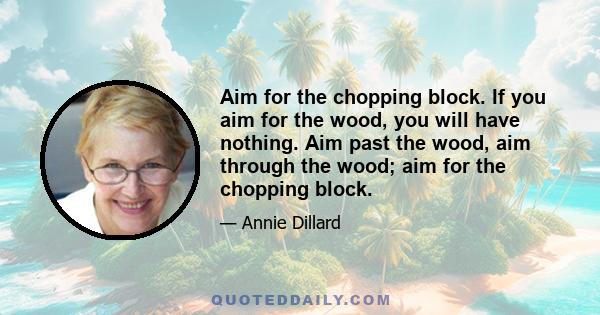 Aim for the chopping block. If you aim for the wood, you will have nothing. Aim past the wood, aim through the wood; aim for the chopping block.