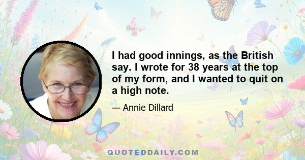 I had good innings, as the British say. I wrote for 38 years at the top of my form, and I wanted to quit on a high note.