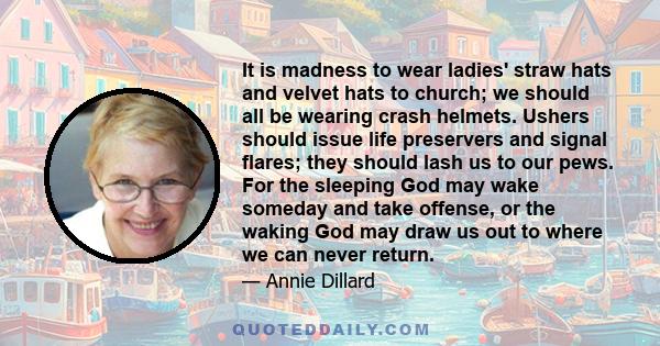 It is madness to wear ladies' straw hats and velvet hats to church; we should all be wearing crash helmets. Ushers should issue life preservers and signal flares; they should lash us to our pews. For the sleeping God