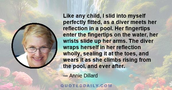 Like any child, I slid into myself perfectly fitted, as a diver meets her reflection in a pool. Her fingertips enter the fingertips on the water, her wrists slide up her arms. The diver wraps herself in her reflection