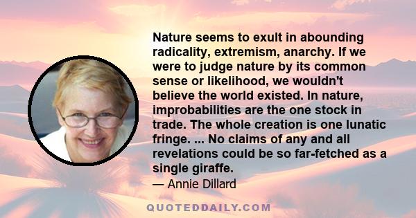 Nature seems to exult in abounding radicality, extremism, anarchy. If we were to judge nature by its common sense or likelihood, we wouldn't believe the world existed. In nature, improbabilities are the one stock in