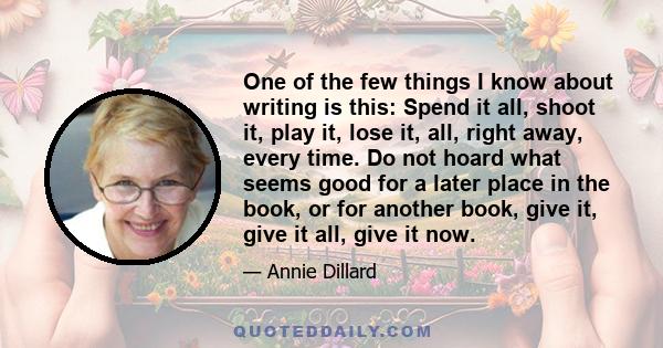 One of the few things I know about writing is this: spend it all, shoot it, play it, lose it, all, right away, every time. Do not hoard what seems good for a later place in the book, or for another book; give it, give