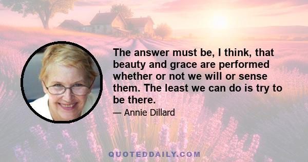 The answer must be, I think, that beauty and grace are performed whether or not we will or sense them. The least we can do is try to be there.