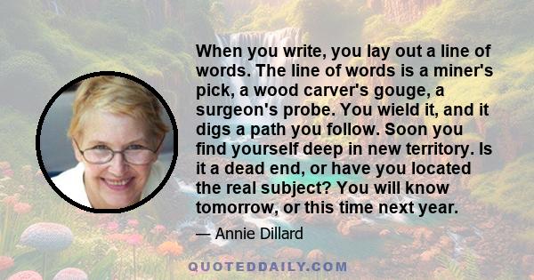 When you write, you lay out a line of words. The line of words is a miner's pick, a wood carver's gouge, a surgeon's probe. You wield it, and it digs a path you follow. Soon you find yourself deep in new territory. Is