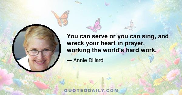 You can serve or you can sing, and wreck your heart in prayer, working the world's hard work.