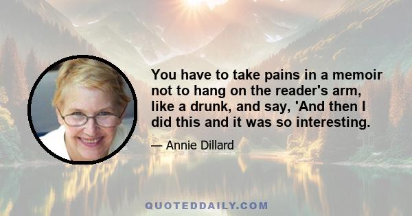 You have to take pains in a memoir not to hang on the reader's arm, like a drunk, and say, 'And then I did this and it was so interesting.