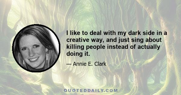 I like to deal with my dark side in a creative way, and just sing about killing people instead of actually doing it.