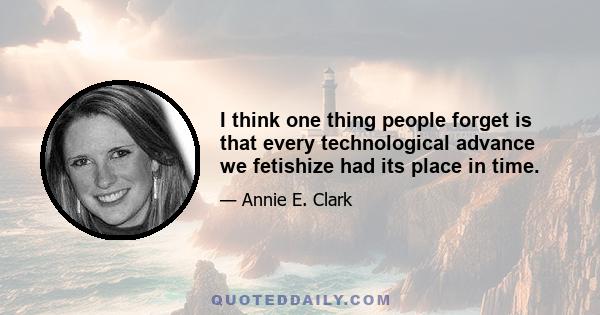 I think one thing people forget is that every technological advance we fetishize had its place in time.