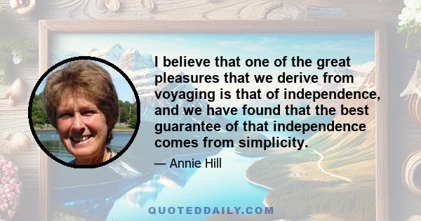 I believe that one of the great pleasures that we derive from voyaging is that of independence, and we have found that the best guarantee of that independence comes from simplicity.