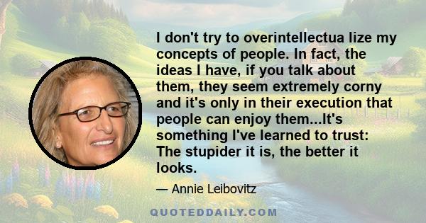 I don't try to overintellectua lize my concepts of people. In fact, the ideas I have, if you talk about them, they seem extremely corny and it's only in their execution that people can enjoy them...It's something I've