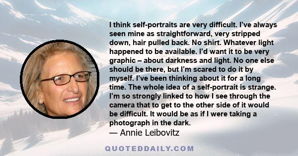 I think self-portraits are very difficult. I’ve always seen mine as straightforward, very stripped down, hair pulled back. No shirt. Whatever light happened to be available. I’d want it to be very graphic – about