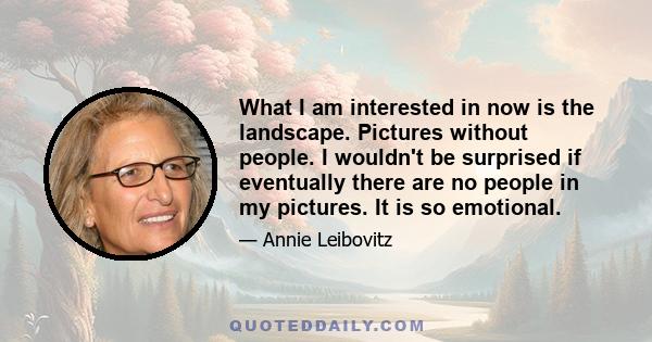 What I am interested in now is the landscape. Pictures without people. I wouldn't be surprised if eventually there are no people in my pictures. It is so emotional.