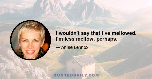 I wouldn't say that I've mellowed. I'm less mellow, perhaps.