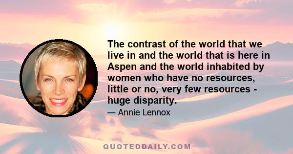 The contrast of the world that we live in and the world that is here in Aspen and the world inhabited by women who have no resources, little or no, very few resources - huge disparity.