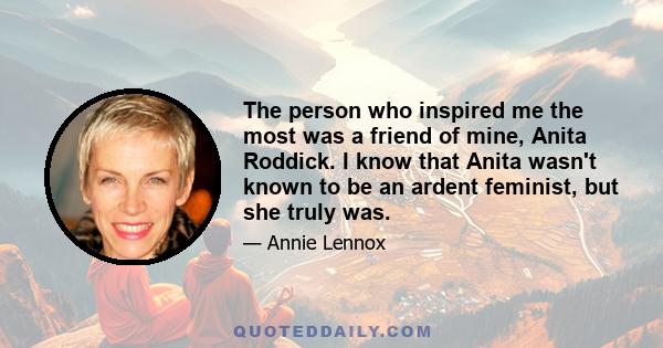 The person who inspired me the most was a friend of mine, Anita Roddick. I know that Anita wasn't known to be an ardent feminist, but she truly was.