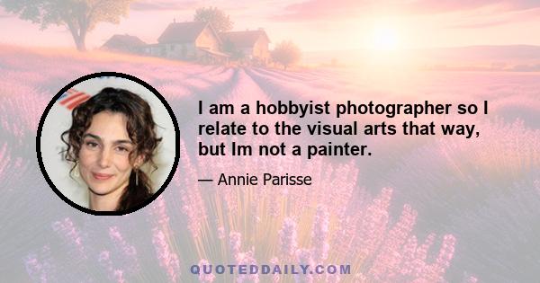 I am a hobbyist photographer so I relate to the visual arts that way, but Im not a painter.