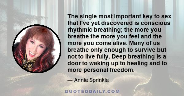 The single most important key to sex that I've yet discovered is conscious rhythmic breathing; the more you breathe the more you feel and the more you come alive. Many of us breathe only enough to survive but not to