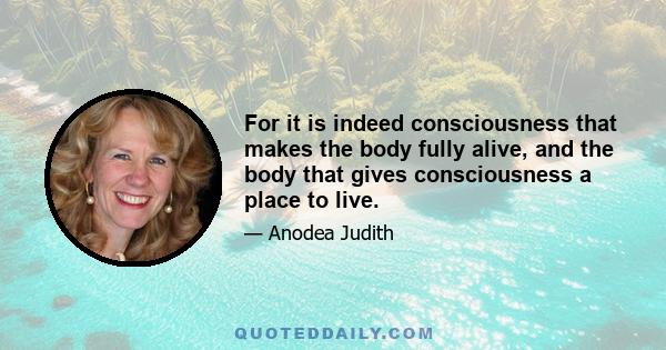 For it is indeed consciousness that makes the body fully alive, and the body that gives consciousness a place to live.