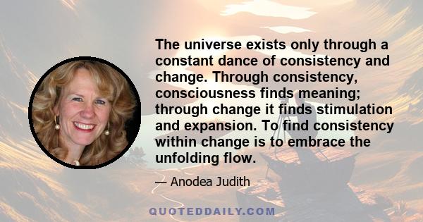 The universe exists only through a constant dance of consistency and change. Through consistency, consciousness finds meaning; through change it finds stimulation and expansion. To find consistency within change is to