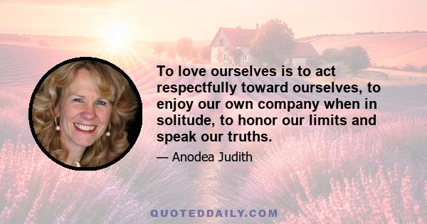 To love ourselves is to act respectfully toward ourselves, to enjoy our own company when in solitude, to honor our limits and speak our truths.