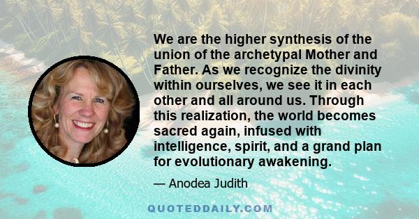 We are the higher synthesis of the union of the archetypal Mother and Father. As we recognize the divinity within ourselves, we see it in each other and all around us. Through this realization, the world becomes sacred