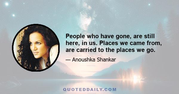 People who have gone, are still here, in us. Places we came from, are carried to the places we go.