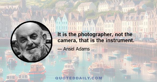 It is the photographer, not the camera, that is the instrument.